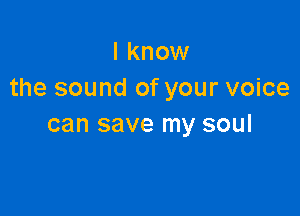 I know
the sound of your voice

can save my soul