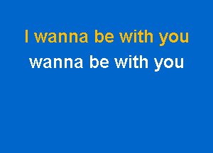 I wanna be with you
wanna be with you