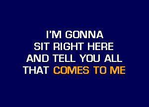 I'M GONNA
SIT RIGHT HERE
AND TELL YOU ALL
THAT COMES TO ME