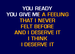 YOU READY
YOU GIVE ME A FEELING
THAT I NEVER
FELT BEFORE
AND I DESERVE IT
I THINK
I DESERVE IT