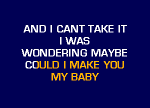 AND I CANT TAKE IT
I WAS
WONDERING MAYBE
COULD I MAKE YOU
MY BABY