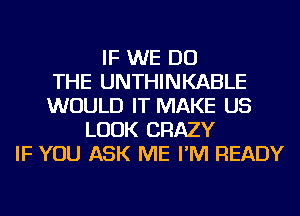 IF WE DO
THE UNTHINKABLE
WOULD IT MAKE US
LOOK CRAZY
IF YOU ASK ME I'M READY
