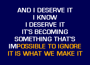 AND I DESERVE IT
I KNOW
I DESERVE IT
IT'S BECOMING
SOMETHING THAT'S
IMPOSSIBLE TU IGNORE
IT IS WHAT WE MAKE IT