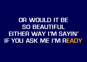 OR WOULD IT BE
SO BEAUTIFUL
EITHER WAY I'M SAYIN'
IF YOU ASK ME I'M READY