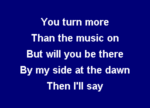 You turn more
Than the music on

But will you be there
By my side at the dawn
Then I'll say