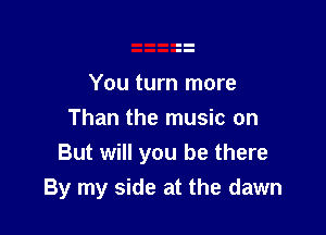 You turn more

Than the music on
But will you be there
By my side at the dawn