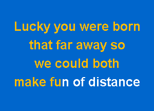 Lucky you were born
that far away so

we could both
make fun of distance