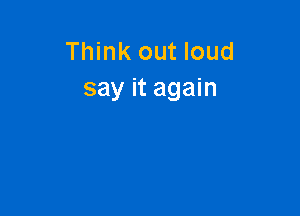 Think out loud
say it again