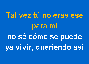 Tal vez tu no eras ese
para mi

no a cdmo se puede
ya vivir, queriendo asi