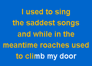 I used to sing
the saddest songs

and while in the
meantime roaches used
to climb my door
