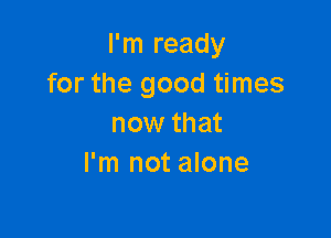 I'm ready
for the good times

now that
I'm not alone