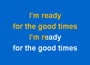 I'm ready
for the good times

I'm ready
for the good times