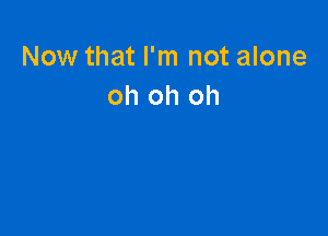 Now that I'm not alone
oh oh oh