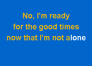 No, I'm ready
for the good times

now that I'm not alone