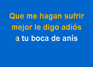 Que me hagan sufrir
mejor Ie digo adids

a tu boca de anis