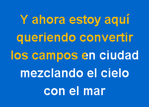 Y ahora estoy aqui
queriendo convertir

los campos en ciudad
mezclando el cielo
con el mar