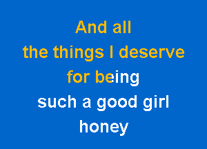 And all
the things I deserve

for being
such a good girl
honey