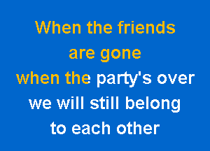When the friends
are gone

when the party's over
we will still belong
to each other
