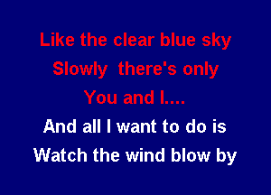 And all I want to do is
Watch the wind blow by