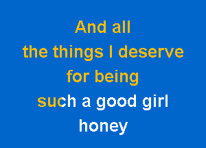 And all
the things I deserve

for being
such a good girl
honey