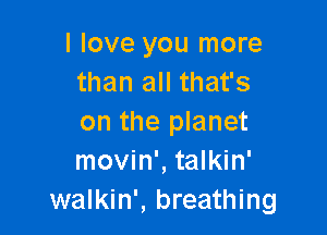 I love you more
than all that's

on the planet
movin', talkin'
walkin', breathing