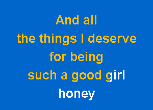 And all
the things I deserve

for being
such a good girl
honey