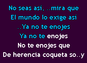 No seas asi, ..mira que
El mundo lo exige asi
..Ya no te enojes
Ya no te enojes
No te enojes que
De herencia coqueta so..y