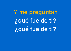 Y me preguntan
gque'z fue de ti?

g,qu(a fue de ti?