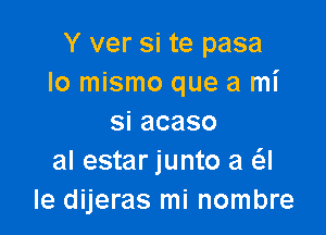 Y ver si te pasa
lo mismo que a mi

siacaso
al estar junto a a
Ie dijeras mi nombre