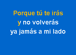 Porque tL'I te iras
y no volveras

ya jame'zs a mi lado