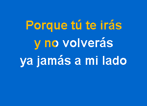 Porque tL'I te iras
y no volveras

ya jame'zs a mi lado