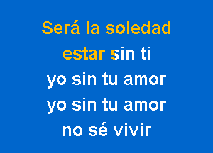 Sera la soledad
estar sin ti

yo sin tu amor
yo sin tu amor
no 36. vivir