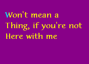 Won't mean a
Thing, if you're not

Here with me