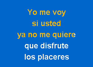 Yo me voy
si usted

ya no me quiere
que disfrute
los placeres