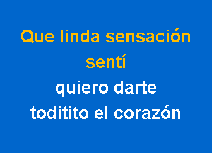 Que Iinda sensaci6n
sen

quiero darte
toditito el corazc'm