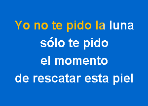 Yo no te pido la luna
sdlo te pido

el momento
de rescatar esta piel