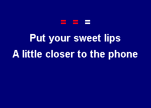 Put your sweet lips

A little closer to the phone