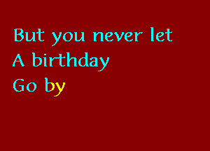 But you never let
A birthday

Go by