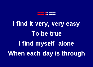 lfind it very, very easy

To be true
lfind myself alone
When each day is through