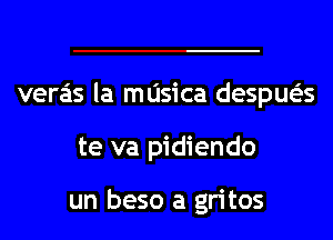 veras la masica despua

te va pidiendo

un beso a gritos