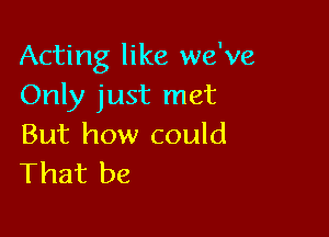 Acting like we've
Only just met

But how could
That be