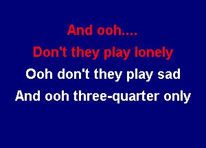 Ooh don't they play sad
And ooh three-quarter only