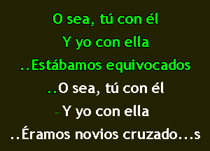 0 sea, tli can a
Y yo con ella
Estabamos equivocados
..0 sea, tli can a
Y yo con ella
..Eramos novios cruzado. . .s