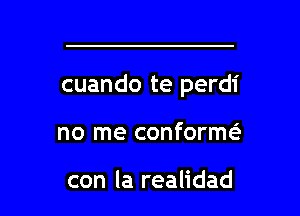 cuando te perdi

no me conformeE

con la realidad l