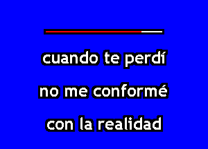 cuando te perdi

no me conformc

con la realidad