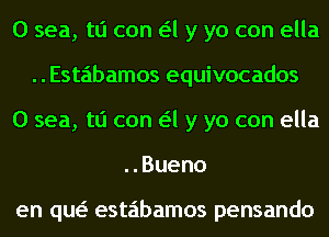 0 sea, tli can a y yo con ella
Estabamos equivocados
0 sea, tli can a y yo con ella
..Bueno

en qw estabamos pensando