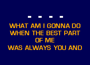 WHAT AM I GONNA DO
WHEN THE BEST PART
OF ME

WAS ALWAYS YOU AND