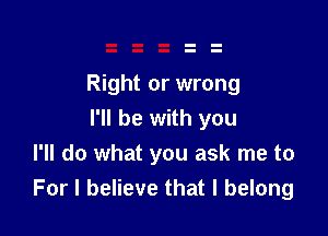 Right or wrong

I'll be with you
I'll do what you ask me to
For I believe that I belong