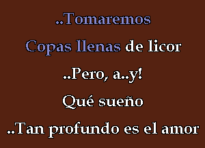 Tomaremos
Copas llenas de licor
Pero, a..y!

Qm suefto

..Tan profundo es el amor