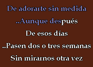 De adoratte sin medida
..Aunque desptws
De esos dias
..Pasen dos 0 tres semanas

Sin miraxnos otra vez